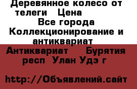 Деревянное колесо от телеги › Цена ­ 4 000 - Все города Коллекционирование и антиквариат » Антиквариат   . Бурятия респ.,Улан-Удэ г.